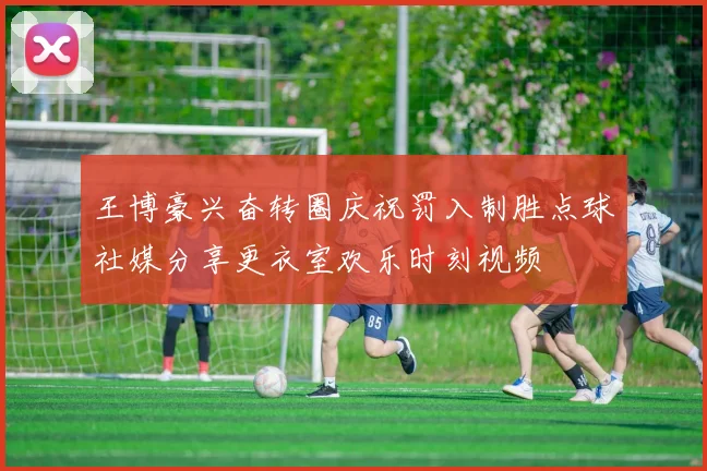 王博豪兴奋转圈庆祝罚入制胜点球社媒分享更衣室欢乐时刻视频