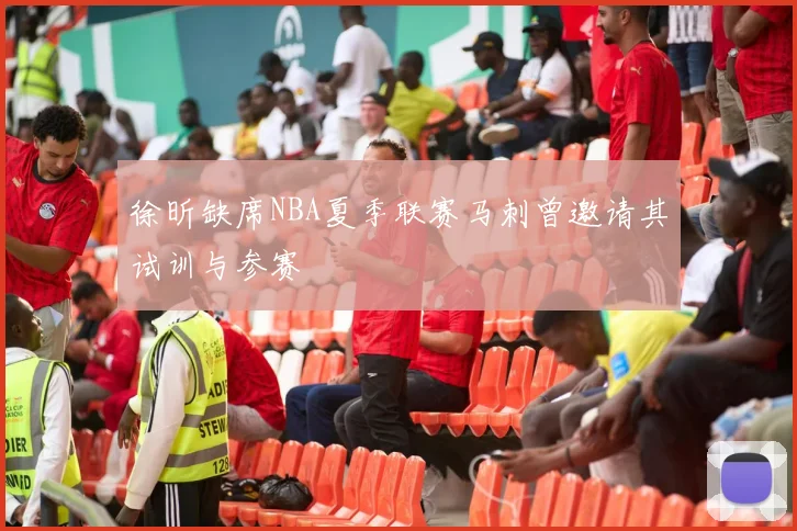 徐昕缺席NBA夏季联赛马刺曾邀请其试训与参赛