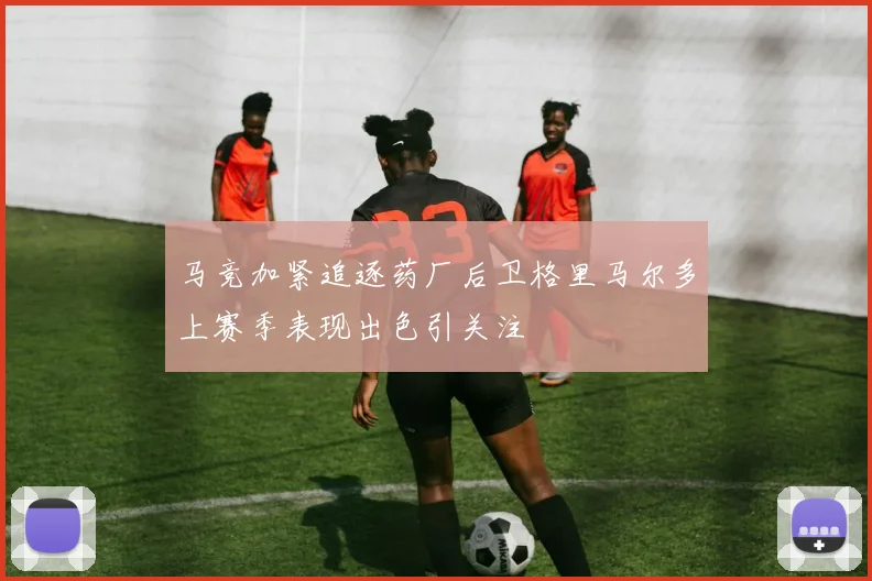 马竞加紧追逐药厂后卫格里马尔多上赛季表现出色引关注