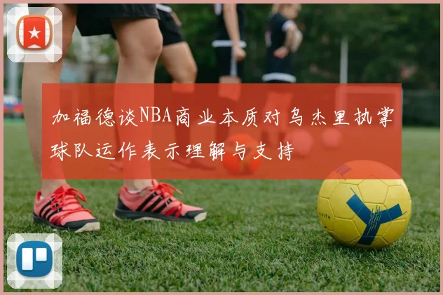 加福德谈NBA商业本质对乌杰里执掌球队运作表示理解与支持