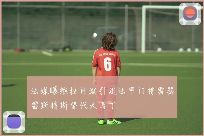 法媒曝维拉计划引进法甲门将雷瑟雷斯特斯替代大马丁
