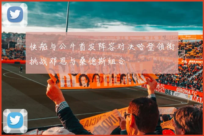 快船与公牛首发阵容对决哈登领衔挑战邓恩与桑德斯组合