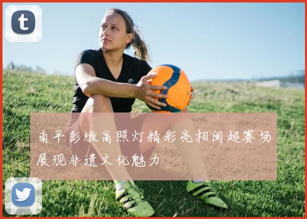南平彭墩高照灯精彩亮相闽超赛场展现非遗文化魅力