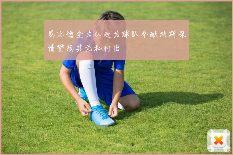 恩比德全力以赴为球队奉献纳斯深情赞扬其无私付出