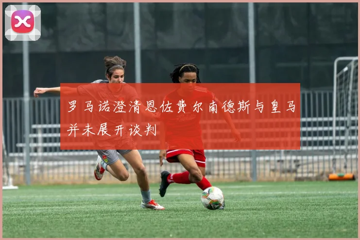 罗马诺澄清恩佐费尔南德斯与皇马并未展开谈判