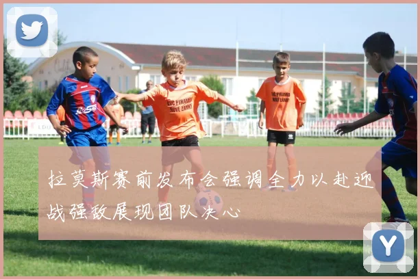 拉莫斯赛前发布会强调全力以赴迎战强敌展现团队决心