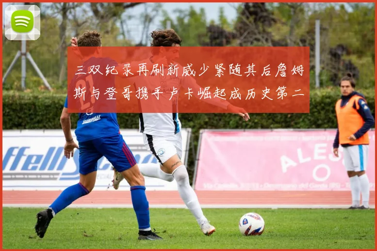 三双纪录再刷新威少紧随其后詹姆斯与登哥携手卢卡崛起成历史第二