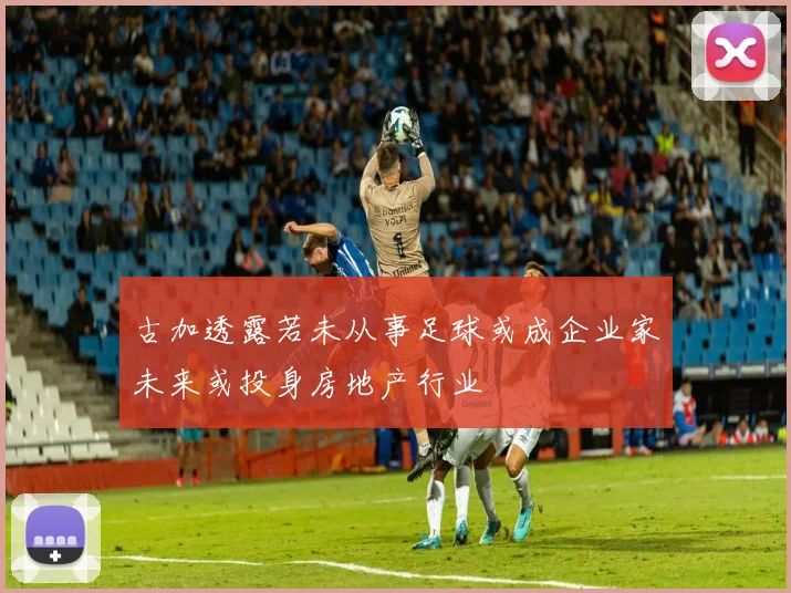 古加透露若未从事足球或成企业家未来或投身房地产行业