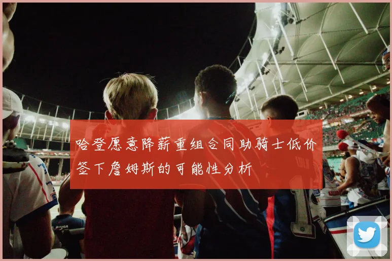 哈登愿意降薪重组合同助骑士低价签下詹姆斯的可能性分析