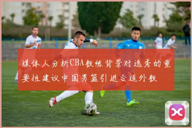 媒体人分析CBA教练背景对选秀的重要性建议中国男篮引进合适外教