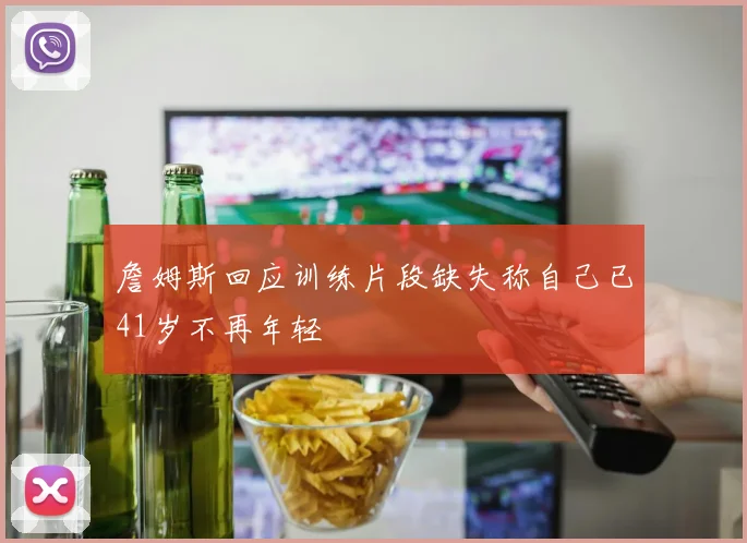 詹姆斯回应训练片段缺失称自己已41岁不再年轻