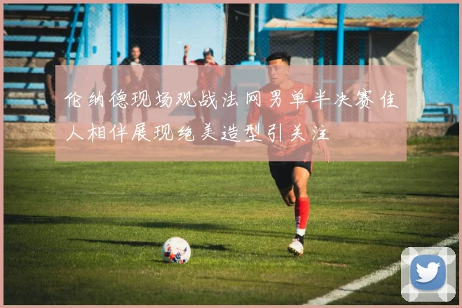伦纳德现场观战法网男单半决赛佳人相伴展现绝美造型引关注