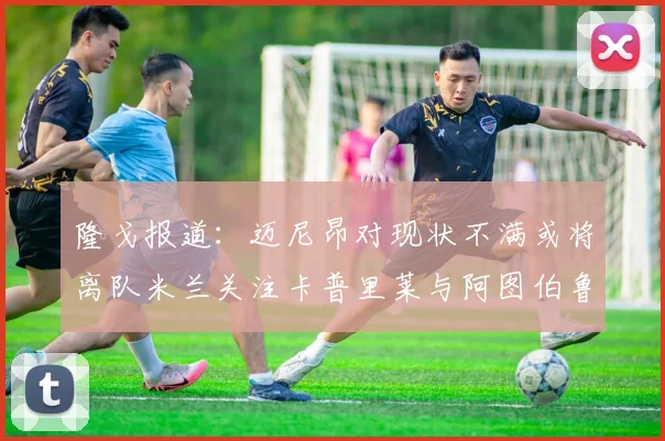 隆戈报道：迈尼昂对现状不满或将离队米兰关注卡普里莱与阿图伯鲁转会动态