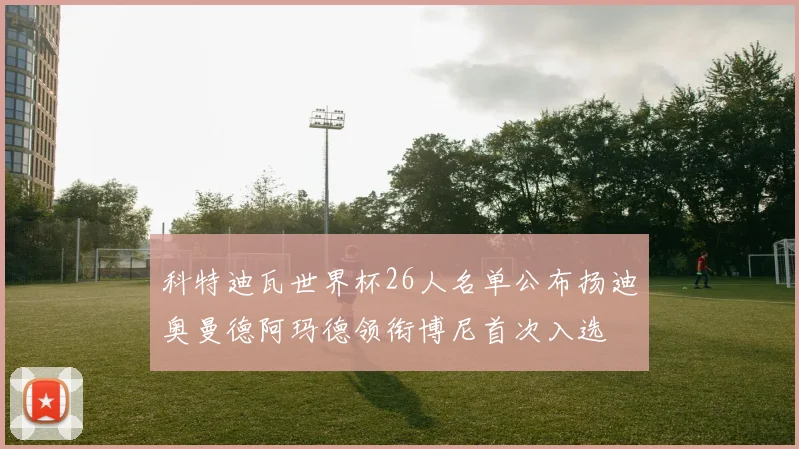 科特迪瓦世界杯26人名单公布扬迪奥曼德阿玛德领衔博尼首次入选
