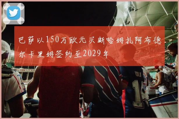 巴萨以150万欧元买断哈姆扎阿布德尔卡里姆签约至2029年