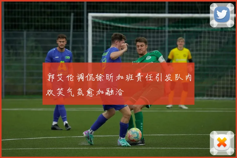郭艾伦调侃徐昕加班责任引发队内欢笑气氛愈加融洽