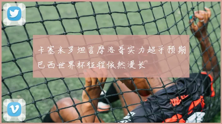 卡塞米罗坦言摩洛哥实力超乎预期巴西世界杯征程依然漫长