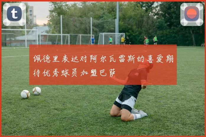 佩德里表达对阿尔瓦雷斯的喜爱期待优秀球员加盟巴萨