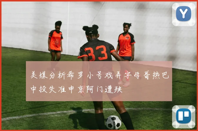 美媒分析希罗小号戏弄字母哥热巴中投失准申京阿门遭殃