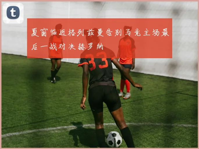 夏窗临近格列兹曼告别马竞主场最后一战对决赫罗纳
